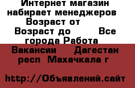 Интернет-магазин набирает менеджеров › Возраст от ­ 18 › Возраст до ­ 58 - Все города Работа » Вакансии   . Дагестан респ.,Махачкала г.